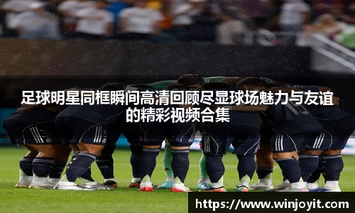 足球明星同框瞬间高清回顾尽显球场魅力与友谊的精彩视频合集